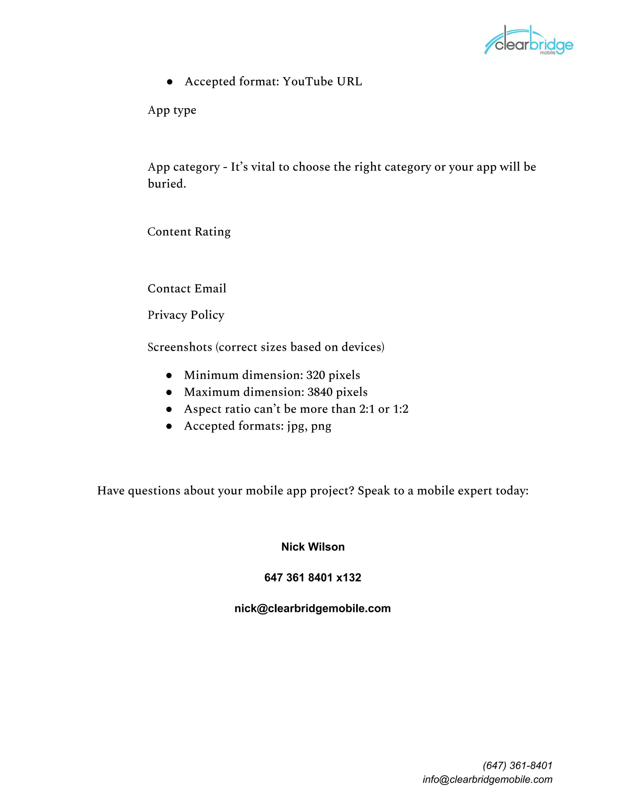● Accepted format: YouTube URL
App type 
App category - It’s vital to choose the right category or your app will be 
buried. 
Content Rating 
Contact Email 
Privacy Policy 
Screenshots (correct sizes based on devices) 
● Minimum dimension: 320 pixels
● Maximum dimension: 3840 pixels
● Aspect ratio can’t be more than 2:1 or 1:2
● Accepted formats: jpg, png
Have questions about your mobile app project? Speak to a mobile expert today: 
Nick Wilson
647 361 8401 x132
nick@clearbridgemobile.com
(647) 361-8401
info@clearbridgemobile.com
 