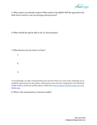 5. What aspects are already in place? What needs to be added? Will the app need to be 
built from scratch or can you leverage existing assets? 
 
 
 
6. What should the app be able to do (ie. functionality)? 
 
 
 
7. What features do you want it to have? 
1. 
 
2. 
 
3.  
 
*At Clearbridge, we offer a Design & Discovery Session where our team works alongside you to 
establish expectations for the product, define goals, and create the roadmap for your Minimum 
Viable Product and future product phases. Read more: ​How to Choose The Best Feature For Your 
Mobile App.  
8. What is the monetization or business model? 
 
 
 
 
(647) 361-8401
info@clearbridgemobile.com
 