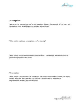 Assumptions 
Where are the assumptions you’re making about the user (for example, X% of users will 
see enough value in the product to become regular users). 
What are the technical assumptions you’re making? 
What are the business assumptions you’re making? For example, we can develop the 
product in proposed time frame. 
Constraints 
What are the constraints or the limitations that teams must work within such as scope, 
budget, and time. Are there any risk tolerance, resources/staff, and quality 
requirements, internal process changes? 
(647) 361-8401
info@clearbridgemobile.com
 
