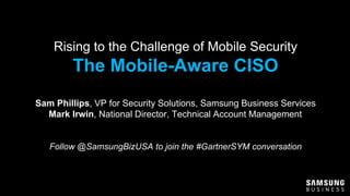 Rising to the Challenge of Mobile Security
The Mobile-Aware CISO
Sam Phillips, VP for Security Solutions, Samsung Business Services
Mark Irwin, National Director, Technical Account Management
Follow @SamsungBizUSA to join the #GartnerSYM conversation
 