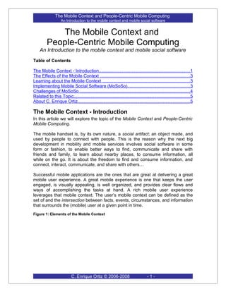 The Mobile Context and People-Centric Mobile Computing
                    An Introduction to the mobile context and mobile social software


            The Mobile Context and
         People-Centric Mobile Computing
    An Introduction to the mobile context and mobile social software

Table of Contents

The Mobile Context - Introduction...........................................................................1
The Effects of the Mobile Context ..........................................................................3
Learning about the Mobile Context ........................................................................3
Implementing Mobile Social Software (MoSoSo)...................................................3
Challenges of MoSoSo ..........................................................................................4
Related to this Topic...............................................................................................5
About C. Enrique Ortiz............................................................................................5

The Mobile Context - Introduction
In this article we will explore the topic of the Mobile Context and People-Centric
Mobile Computing.

The mobile handset is, by its own nature, a social artifact; an object made, and
used by people to connect with people. This is the reason why the next big
development in mobility and mobile services involves social software in some
form or fashion, to enable better ways to find, communicate and share with
friends and family, to learn about nearby places, to consume information, all
while on the go. It is about the freedom to find and consume information, and
connect, interact, communicate, and share with others…

Successful mobile applications are the ones that are great at delivering a great
mobile user experience. A great mobile experience is one that keeps the user
engaged, is visually appealing, is well organized, and provides clear flows and
ways of accomplishing the tasks at hand. A rich mobile user experience
leverages that mobile context. The user’s mobile context can be defined as the
set of and the intersection between facts, events, circumstances, and information
that surrounds the (mobile) user at a given point in time.
Figure 1: Elements of the Mobile Context




                           C. Enrique Ortiz © 2006-2008                            -1-
 