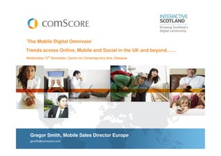 ‘The Mobile Digital Omnivore’
Trends across Online, Mobile and Social in the UK and beyond……
Wednesday 12th December, Centre for Contemporary Arts, Glasgow




  Gregor Smith, Mobile Sales Director Europe
  gsmith@comscore.com
 