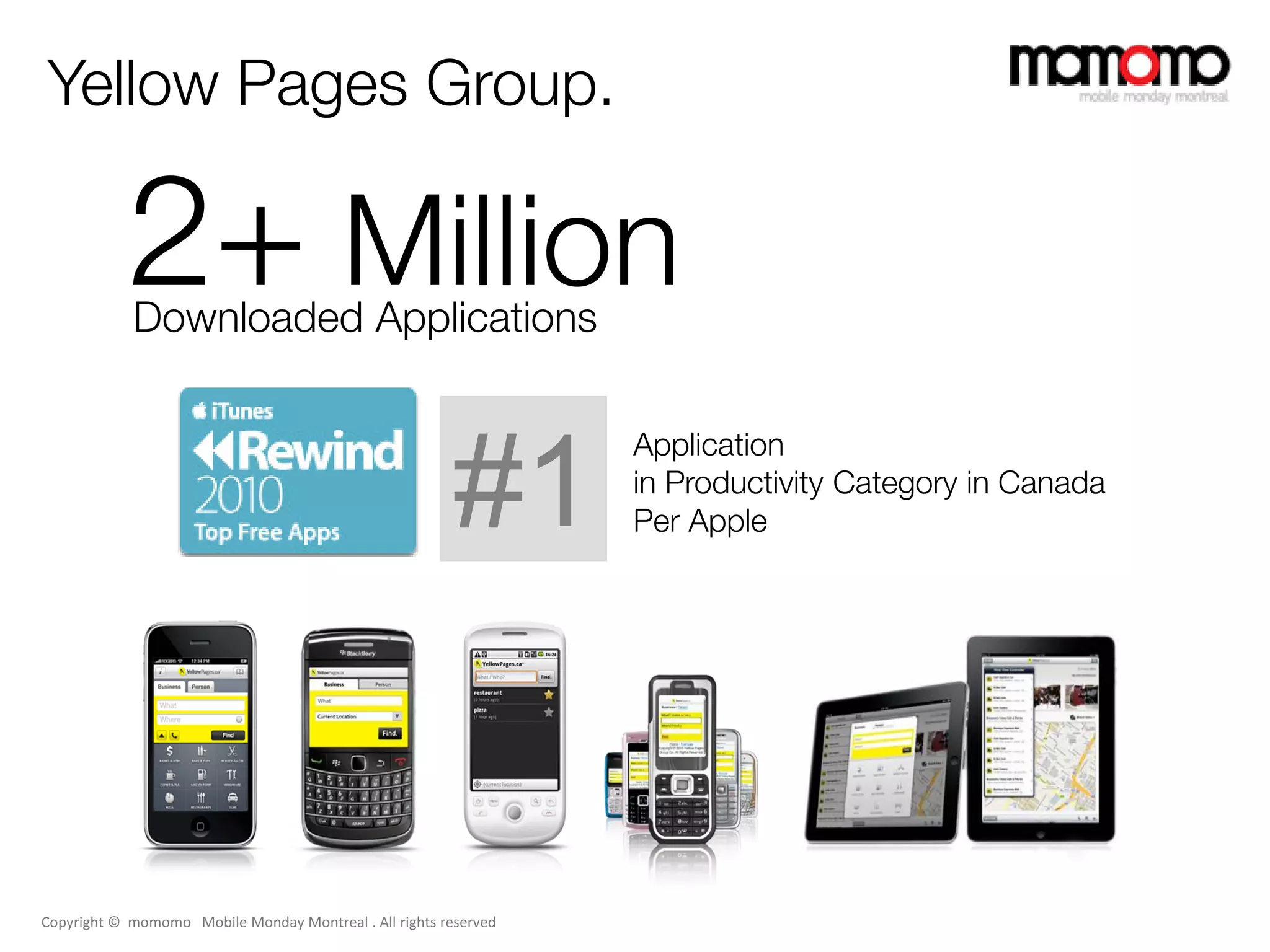 Yellow Pages Group.

           2+ Million
            Downloaded Applications

                                                                  Application

                                                         #1       in Productivity Category in Canada
                                                                  Per Apple




Copyright © momomo Mobile Monday Montreal . All rights reserved
 