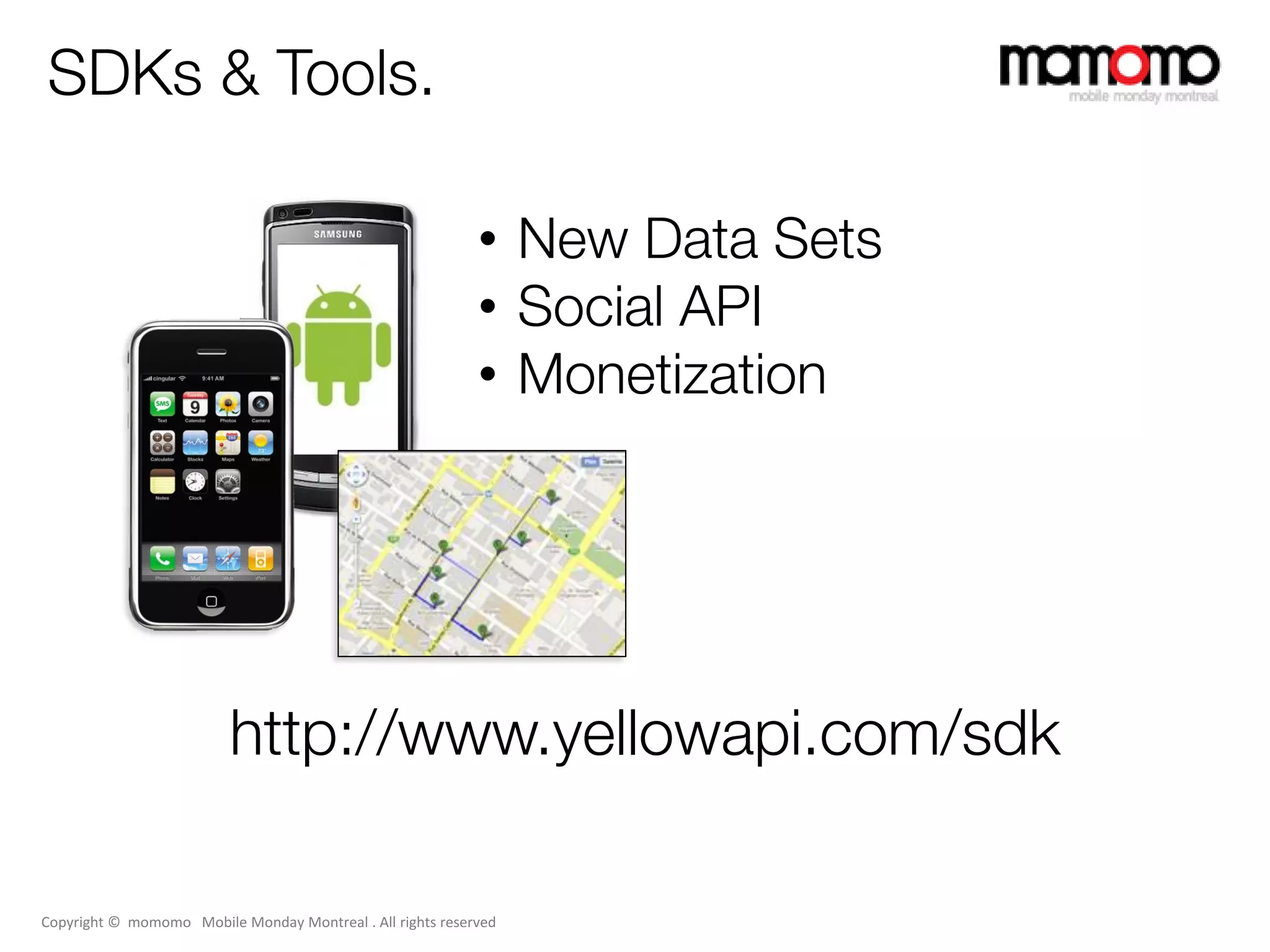 SDKs & Tools.

                                                            • New Data Sets
                                                            • Social API
                                                            • Monetization




                          http://www.yellowapi.com/sdk

Copyright © momomo Mobile Monday Montreal . All rights reserved
 
