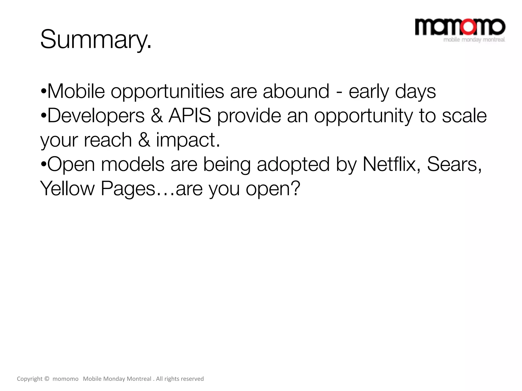 Summary.
       •Mobile opportunities are abound - early days
       •Developers & APIS provide an opportunity to scale
       your reach & impact.
       •Open models are being adopted by Netflix, Sears,
       Yellow Pages…are you open?




Copyright © momomo Mobile Monday Montreal . All rights reserved
 