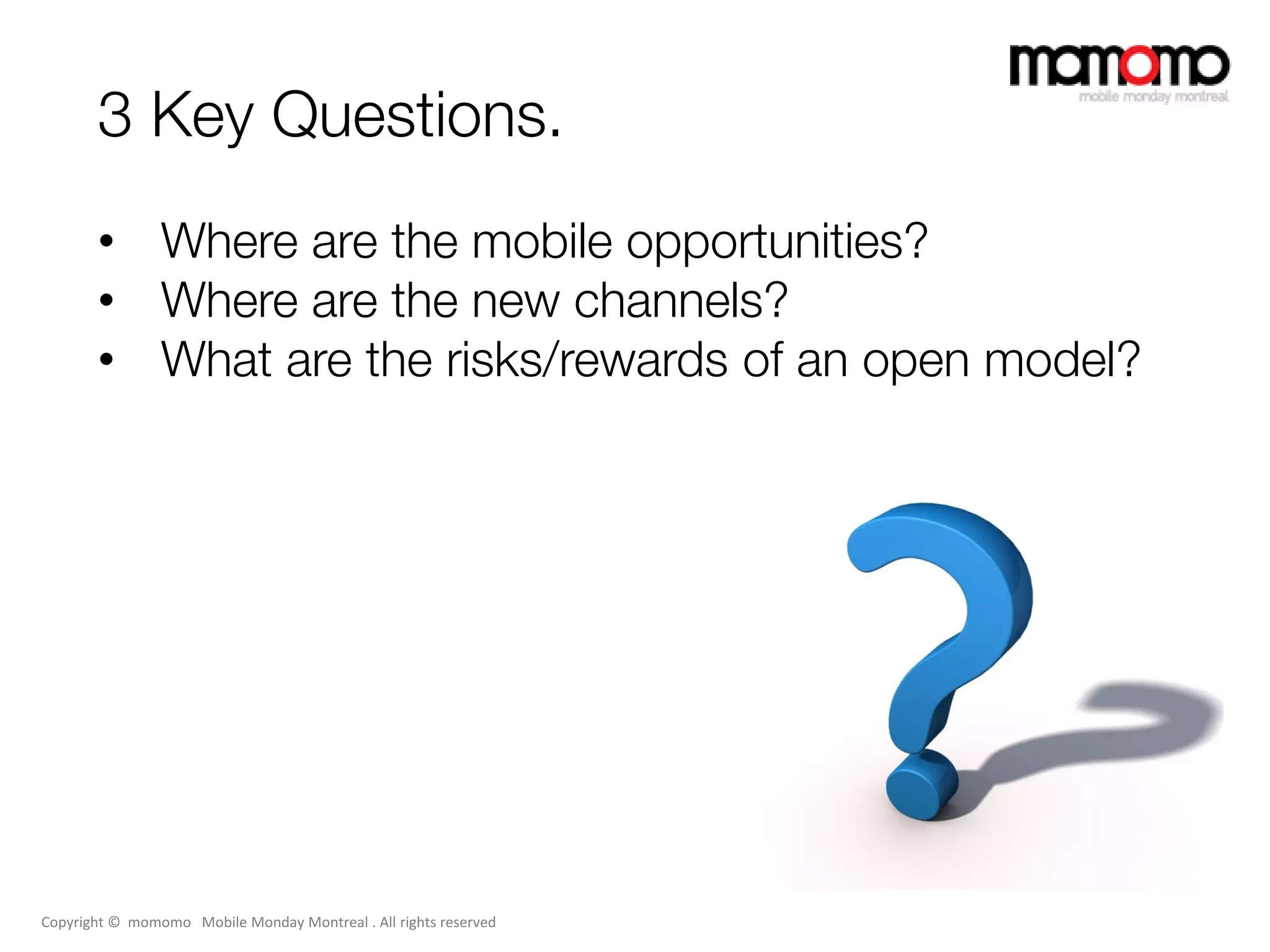 3 Key Questions.
       • Where are the mobile opportunities?
       • Where are the new channels?
       • What are the risks/rewards of an open model?




Copyright © momomo Mobile Monday Montreal . All rights reserved
 