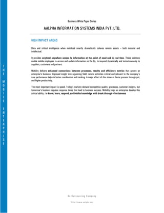 Business White Paper Series

                 AALPHA INFORMATION SYSTEMS INDIA PVT. LTD.

    HIGH IMPACT AREAS

    Data and critical intelligence when mobilized smartly dramatically coheres remote assets – both material and
    intellectual.

    It provides anytime/ anywhere access to information at the point of need and in real time. These solutions
    enable mobile employees to access and update information on the fly, to respond dynamically and instantaneously to
    suppliers, customers and partners.
T
H   Mobility delivers enhanced connections between processes, results and efficiency metrics that govern an
E   enterprise’s business. Improved insight into organizing field/ remote activities critical and relevant to the company’s
    core performance helps in better coordination and tracking. A major effect of this shows n faster process through put,
M   and higher productivity.
O   The most important impact is speed. Today’s markets demand competitive quality, processes, customer insights, but
B   tomorrow’s business requires response times that lead to business success. Mobility helps an enterprise develop this
I   critical ability - to know, learn, respond, and imbibe knowledge with break through effectiveness
L
E

E
N
T
E
R
P
R
I
S
E




                                           An Ou ts o u r c in g Co mp a n y

                                               Http://www.aalpha.net
 