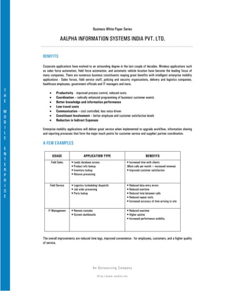 Business White Paper Series

                  AALPHA INFORMATION SYSTEMS INDIA PVT. LTD.

    BENEFITS

    Corporate applications have evolved to an astounding degree in the last couple of decades. Wireless applications such
    as sales force automation, field force automation, and automatic vehicle location have become the leading focus of
    many companies. There are numerous business constituents reaping great benefits with intelligent enterprise mobility
    applications - Sales forces, field service staff, policing and security organizations, delivery and logistics companies,
    healthcare employees, government officials and IT managers and more.
T
         •     Productivity - improved process control, reduced costs
H        •     Coordination – radically enhanced programming of business/ customer events
E        •     Better knowledge and information performance
         •     Low travel costs
M        •     Communication – cost controlled, less voice driven
O        •     Constituent Involvement – better employee and customer satisfaction levels
         •     Reduction in Indirect Expenses
B
I   Enterprise mobility applications will deliver great service when implemented to upgrade workflow, information sharing
L   and reporting processes that form the major touch points for customer service and supplier/ partner coordination.
E
    A FEW EXAMPLES
E
N            USAGE                   APPLICATION TYPE                                     BENEFITS
T
          Field Sales     • Leads database access                        • Increased time with clients
E                         • Product info lookup                          (More calls per month = increased revenue)
R                         • Inventory lookup                             • Improved customer satisfaction
P                         • Returns processing
R
I        Field Service    • Logistics (scheduling/ dispatch)             • Reduced data entry errors
                          • Job order processing                         • Reduced overtime
S                         • Parts lookup                                 • Reduced time between calls
E                                                                        • Reduced repeat visits
                                                                         • Increased accuracy of time arriving to site

        IT Management     • Remote consoles                              • Reduced overtime
                          • System dashboards                            • Higher uptime
                                                                         • Increased performance visibility




    The overall improvements are reduced time lags, improved convenience - for employees, customers, and a higher quality
    of service.




                                             An Ou ts o u r c in g Co mp a n y

                                                 Http://www.aalpha.net
 