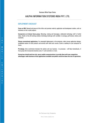 Business White Paper Series

                 AALPHA INFORMATION SYSTEMS INDIA PVT. LTD.

    DEPLOYMENT CHECKLIST

    Focus on ROI. Demand and peruse all the offers and promises made by application and development vendors, with an
    insistence on test or pilot projects.

    Incorporate an in-house focus group. Allocating, training and leveraging a dedicated technology staff is fruitful
    today, thanks to the still evolving wireless technology landscape with variables in coverage, performance, latency and
T   standards.
H   Choose conventional applications. For meaningful deployments in the enterprise, select proven application designs,
E   established vendors for both products and services with solid track records. Evolve a roadmap for your enterprise for
    future.
M
O   Pre-design. Early synchronism between the vendors and your business - its processes – will help tremendously. A
    focus group that incorporates business users, IT, and customers is a must.
B
I   Enterprises should seek low-risk, secure mobile communications to provide them with new competitive
L   advantages: make business-critical applications available everywhere and drive down the cost of operations.
E

E
N
T
E
R
P
R
I
S
E




                                           An Ou ts o u r c in g Co mp a n y

                                              Http://www.aalpha.net
 