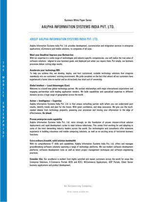Business White Paper Series

                 AALPHA INFORMATION SYSTEMS INDIA PVT. LTD.

    ABOUT AALPHA INFORMATION SYSTEMS INDIA PVT. LTD.
    Aalpha Information Systems India Pvt. Ltd. provides development, customization and integration services in enterprise
    applications, eCommerce and mobile solutions, to companies of all sizes.

    Meet your Deadline/ Improve your Bottom-line
    With our expertise in a wide range of technologies and industry-specific competencies, you will realize the true value of
    software solutions - aligned to your business goals, and deployed just when you require them. Put simply, our business
T   processes deliver cutting edge results.
H
E   Accelerate your technology ROI.
    To help you achieve this, we develop, deploy, and host customized, scalable technology solutions that integrate
M   seamlessly into our customers' existing environment. We pride ourselves on the fact that almost all our customers have
    experienced a faster time-to-market and an attractively low total cost of ownership.
O
B   Global Intellect + Local Advantages (Cost)
I   Welcome to a brand new global technology partner. We sustain relationships with major international corporations and
L   engaging partnerships with leading application vendors. We build capabilities and specialized expertise in different
E   domains across a huge range of geographies across the world.

    Action + Intelligence + Expertise
E   Aalpha Information Systems India Pvt. Ltd. is that unique consulting partner with whom you can understand past
N   results, identify trends and plan for the future. With great confidence, and deep assurance. We give you the much-
T   needed release from technology pinpoints, powering your processes and moving your information to the edge of
E   effectiveness. Go ahead.
R   Proven enterprise scale capability
P   Aalpha Information Systems India Pvt. Ltd. rests strongly on the foundation of proven mission-critical solution
R   deployments and rapid development cycles to meet intense milestones. This comes from working for and adapting to
I   some of the most demanding industry leaders across the world. Our technologists and consultants offer extensive
S   experience in building e-business and mobile computing solutions, as well as an exciting array of horizontal business
    functions.
E
    Extra-ordinary breadth, solid solution bandwidth
    With its comprehensive IT skills and capabilities, Aalpha Information Systems India Pvt. Ltd. offers and manages
    groundbreaking software solutions spanning a range of technology platforms. We use modern software development
    platforms, software development tools as well as latest project management techniques and software engineering
    practices.

    Consider this: Our excellence is evident from highly satisfied and repeat customers across the world for areas like
    Enterprise Solutions, E-Commerce Portals (B2B and B2C), M-Commerce Applications, ASP Portals, Client Server
    business applications and product development.




                                            An Ou ts o u r c in g Co mp a n y

                                               Http://www.aalpha.net
 