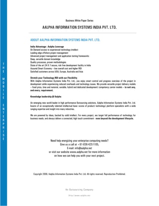 Business White Paper Series

                  AALPHA INFORMATION SYSTEMS INDIA PVT. LTD.

    ABOUT AALPHA INFORMATION SYSTEMS INDIA PVT. LTD.
    India Advantage : Aalpha Leverage
    On Demand access to experienced technology intellect
    Leading edge offshore project management
    Advanced project management and application testing frameworks
    Deep, versatile domain knowledge
    Quality processes, proven methodologies
T   State of the art 24 X 7 secure, risk free development facility in India
H   Assured Smart Economy – low overall cost and higher ROI
E   Satisfied customers across USA, Europe, Australia and Asia

M   Stretch your Technology ROI with our Flexibility
    With Aalpha Information Systems India Pvt. Ltd., you enjoy smart control and progress overview of the project in
O   development while experiencing reduced overheads and technology issues. We provide versatile project delivery models
B   – fixed price, time and material, variable, hybrid and dedicated development/ competency center models – to suit any,
I   and every, requirement.
L
E   Knowledge leadership @ Aalpha

    An emerging new world leader in high performance Outsourcing solutions, Aalpha Information Systems India Pvt. Ltd.
E   boasts of an exceptionally talented intellectual base: scores of product/ technology/ platform specialists with a wide
N   ranging expertise and insight into many industries.
T
E   We are powered by ideas, backed by solid intellect. For every project, we target full performance of technology for
    business needs, and always deliver a connected, high touch commitment - even beyond the development lifecycle.
R
P
R
I
S
E
                          Need help energizing your enterprise computing needs?
                                     Give us a call at +91-836-4251105,
                                           E-mail: info@aalpha.net
                         or visit our website www.aalpha.net for more information
                               on how we can help you with your next project.




       Copyright 2006, Aalpha Information Systems India Pvt. Ltd. All rights reserved. Reproduction Prohibited.




                                             An Ou ts o u r c in g Co mp a n y

                                                Http://www.aalpha.net
 