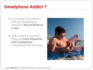 Smartphone Addict ?

      In average, we interact
           with our smartphone
           between 40 and 80 times
           a day.

      44% of person say that
           they use more frequently
           their smartphone
           compared with last year.




Source : wallblog.co.uk – To understand mobile marketing, you need to get under its skin
 