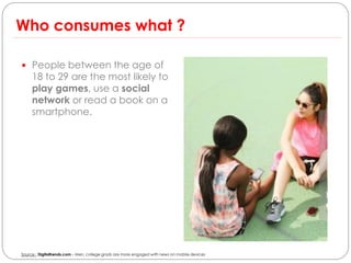 Who consumes what ?

 People between the age of
     18 to 29 are the most likely to
     play games, use a social
     network or read a book on a
     smartphone.




Source : Digitaltrends.com – Men, college grads are more engaged with news on mobile devices
 