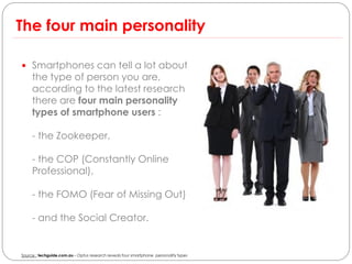 The four main personality

 Smartphones can tell a lot about
     the type of person you are,
     according to the latest research
     there are four main personality
     types of smartphone users :

     - the Zookeeper,

     - the COP (Constantly Online
     Professional),

     - the FOMO (Fear of Missing Out)

     - and the Social Creator.


Source : techguide.com.au – Optus research reveals four smartphone personality types
 