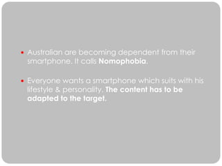  Australian are becoming dependent from their
 smartphone. It calls Nomophobia.

 Everyone wants a smartphone which suits with his
 lifestyle & personality. The content has to be
 adapted to the target.
 