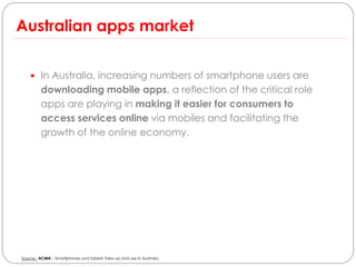 Australian apps market

     In Australia, increasing numbers of smartphone users are
         downloading mobile apps, a reflection of the critical role
         apps are playing in making it easier for consumers to
         access services online via mobiles and facilitating the
         growth of the online economy.




Source : ACMA – Smartphones and tablets Take-up and use in Australia
 