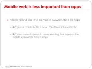 Mobile web is less important than apps


   People spend less time on mobile browsers than on apps


          BUT global mobile traffic is now 10% of total Internet traffic


          BUT users currently seem to prefer reading their news on the
              mobile web rather than in apps




Source : Businessinsider.com – The Futur of Mobile Ads
 