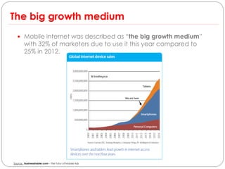 The big growth medium
   Mobile internet was described as “the big growth medium”
        with 32% of marketers due to use it this year compared to
        25% in 2012.




Source : Businessinsider.com – The Futur of Mobile Ads
 