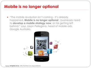 Mobile is no longer optional

   “The mobile revolution isn’t coming - it’s already
        happened. Mobile is no longer optional : businesses need
        to develop a mobile strategy now, or risk getting left
        behind,” says Jason Pellegrino, head of mobile ads,
        Google Australia.




Source : Techguide.com.au – 52% of Australians now using smartphones
 