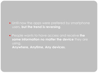  Until now the apps were prefered by smartphone
 users, but the trend is reversing.

 People wants to have access and receive the
 same information no matter the device they are
 using.
 Anywhere, Anytime, Any devices.
 