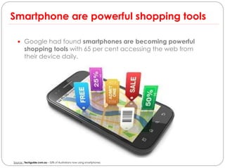 Smartphone are powerful shopping tools

   Google had found smartphones are becoming powerful
        shopping tools with 65 per cent accessing the web from
        their device daily.




Source : Techguide.com.au – 52% of Australians now using smartphones
 