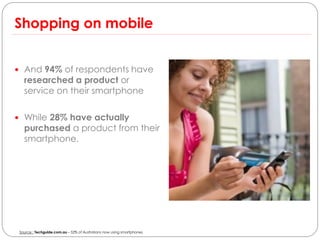 Shopping on mobile


 And 94% of respondents have
   researched a product or
   service on their smartphone

 While 28% have actually
   purchased a product from their
   smartphone.




 Source : Techguide.com.au – 52% of Australians now using smartphones
 