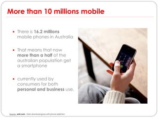 More than 10 millions mobile

    There is 16.2 millions
        mobile phones in Australia

    That means that now
        more than a half of the
        australian population get
        a smartphone

    currently used by
        consumers for both
        personal and business use.




Source : smh.com – Data download grows with phone addiction
 