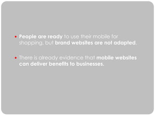  People are ready to use their mobile for
 shopping, but brand websites are not adapted.

 There is already evidence that mobile websites
 can deliver benefits to businesses.
 