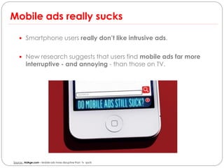 Mobile ads really sucks

     Smartphone users really don’t like intrusive ads.


     New research suggests that users find mobile ads far more
         interruptive - and annoying - than those on TV.




Source : AdAge.com – Mobile ads more disruptive than tv spots
 