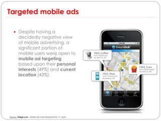 Targeted mobile ads

     Despite having a
         decidedly negative view
         of mobile advertising, a
         significant portion of
         mobile users were open to
         mobile ad targeting
         based upon their personal
         interests (49%) and current
         location (43%).




Source : AdAge.com – Mobile ads more disruptive than tv spots
 