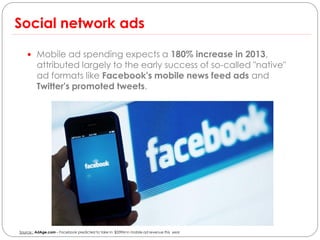 Social network ads

     Mobile ad spending expects a 180% increase in 2013,
         attributed largely to the early success of so-called "native"
         ad formats like Facebook's mobile news feed ads and
         Twitter's promoted tweets.




Source : AdAge.com – Facebook predicted to take in $339M in mobile ad revenue this year
 