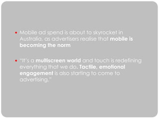  Mobile ad spend is about to skyrocket in
 Australia, as advertisers realise that mobile is
 becoming the norm

 “It’s a multiscreen world and touch is redefining
 everything that we do. Tactile, emotional
 engagement is also starting to come to
 advertising.”
 