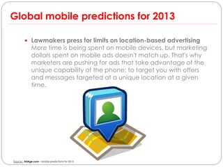 Global mobile predictions for 2013

         Lawmakers press for limits on location-based advertising
              More time is being spent on mobile devices, but marketing
              dollars spent on mobile ads doesn't match up. That's why
              marketers are pushing for ads that take advantage of the
              unique capability of the phone: to target you with offers
              and messages targeted at a unique location at a given
              time.




Source : AdAge.com – Mobile predictions for 2013
 