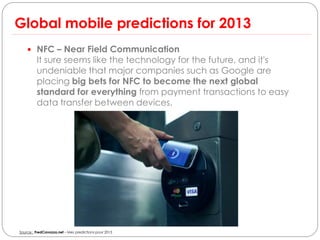 Global mobile predictions for 2013
     NFC – Near Field Communication
         It sure seems like the technology for the future, and it's
         undeniable that major companies such as Google are
         placing big bets for NFC to become the next global
         standard for everything from payment transactions to easy
         data transfer between devices.




Source : FredCavazza.net – Mes predictions pour 2013
 