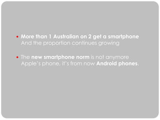  More than 1 Australian on 2 get a smartphone
 And the proportion continues growing

 The new smartphone norm is not anymore
 Apple’s phone, it’s from now Android phones.
 