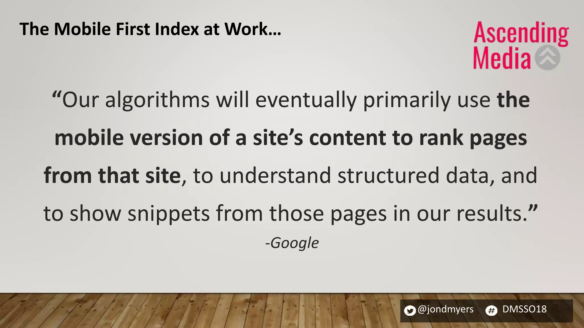 @jondmyers DMSSO18
“Our algorithms will eventually primarily use the
mobile version of a site’s content to rank pages
from that site, to understand structured data, and
to show snippets from those pages in our results.”
-Google
The Mobile First Index at Work…
 