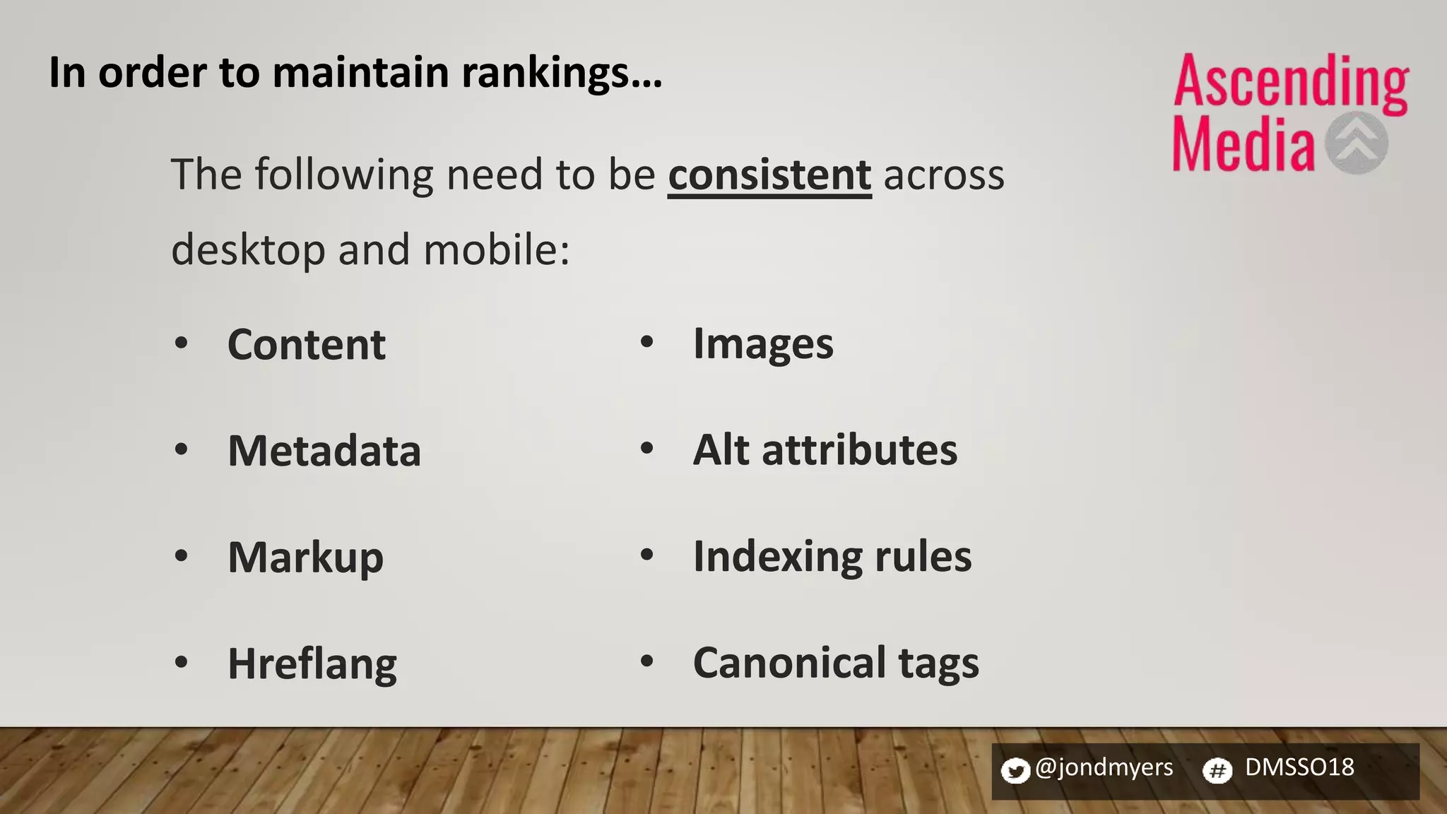 @jondmyers DMSSO18
The following need to be consistent across
desktop and mobile:
• Content
• Metadata
• Markup
• Hreflang
• Images
• Alt attributes
• Indexing rules
• Canonical tags
In order to maintain rankings…
 