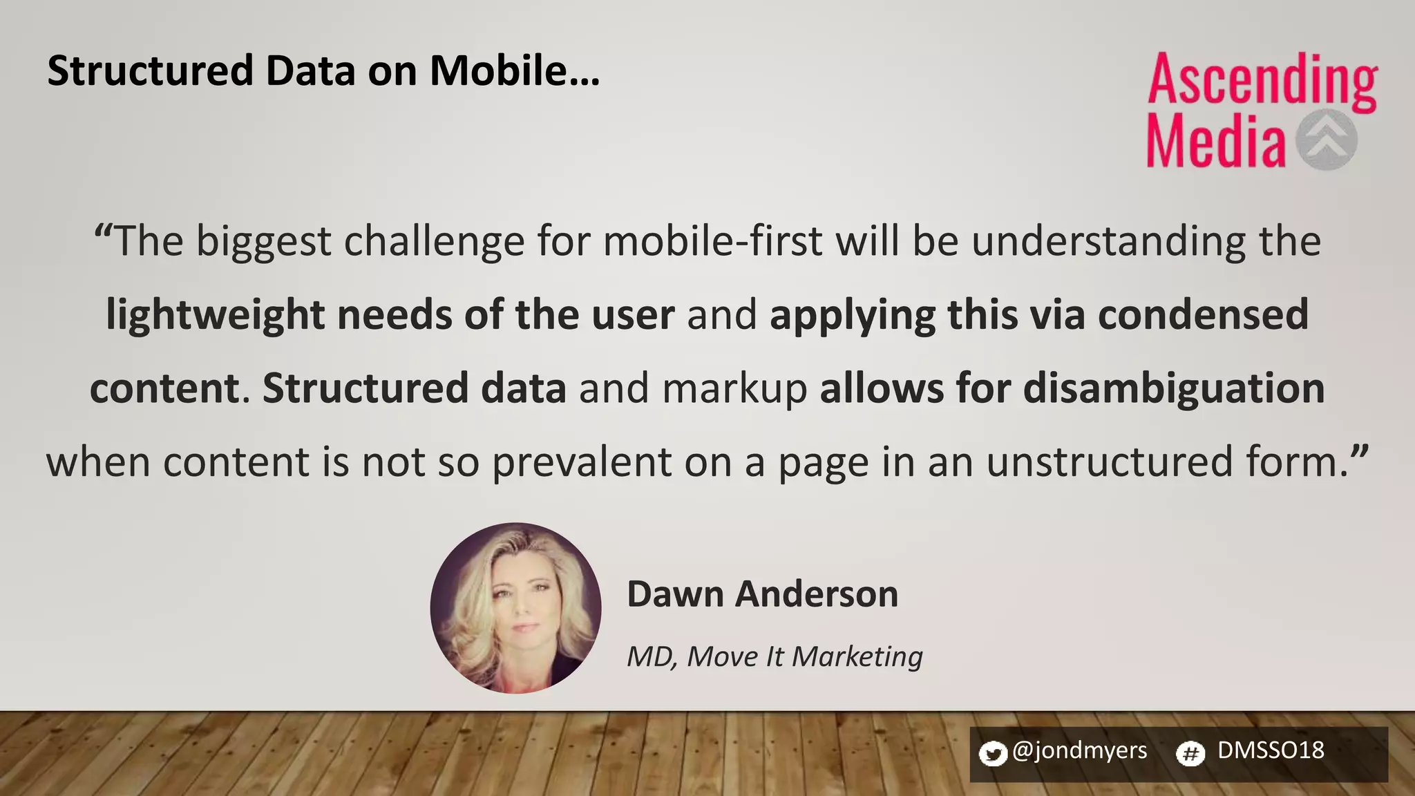 @jondmyers DMSSO18
“The biggest challenge for mobile-first will be understanding the
lightweight needs of the user and applying this via condensed
content. Structured data and markup allows for disambiguation
when content is not so prevalent on a page in an unstructured form.”
Dawn Anderson
MD, Move It Marketing
Structured Data on Mobile…
 