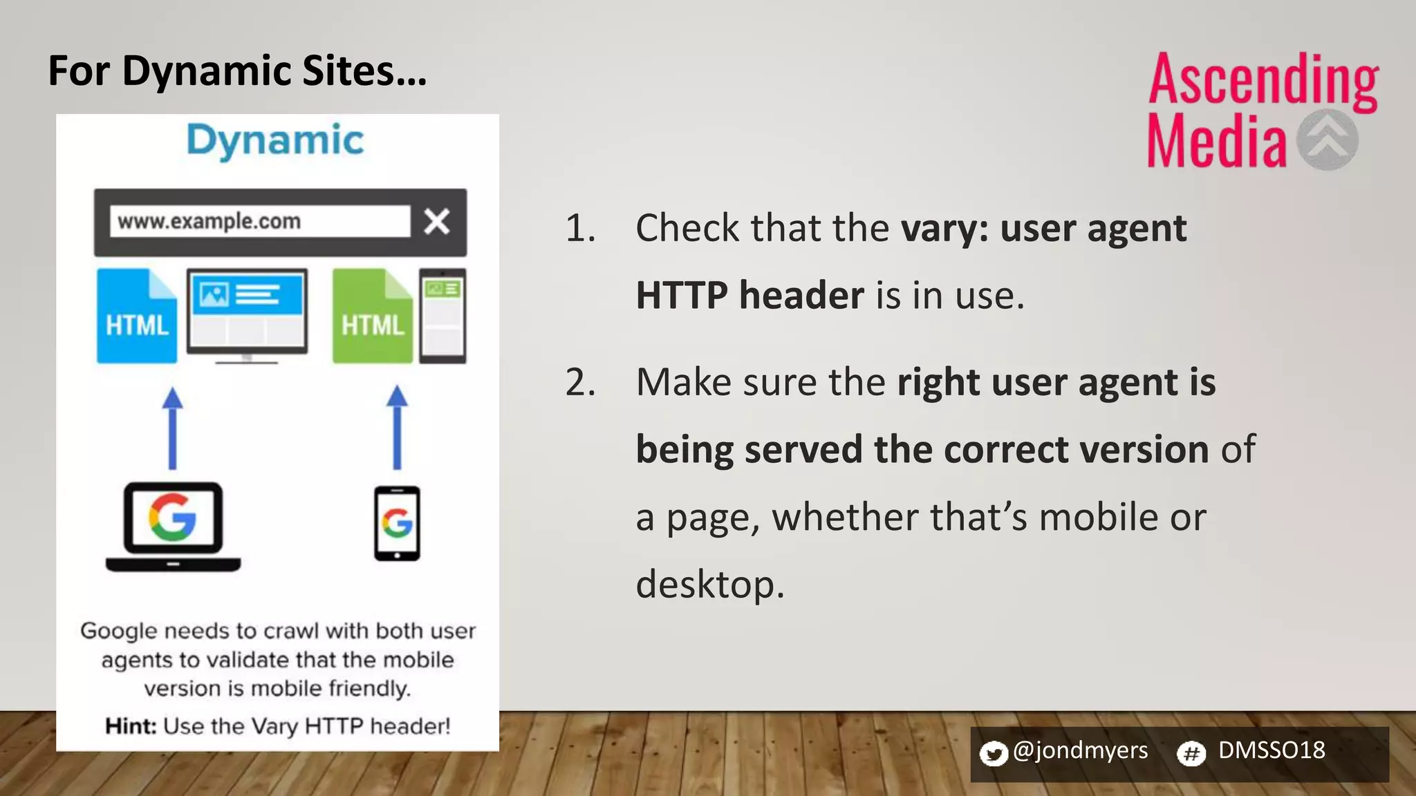 @jondmyers DMSSO18
1. Check that the vary: user agent
HTTP header is in use.
2. Make sure the right user agent is
being served the correct version of
a page, whether that’s mobile or
desktop.
For Dynamic Sites…
 