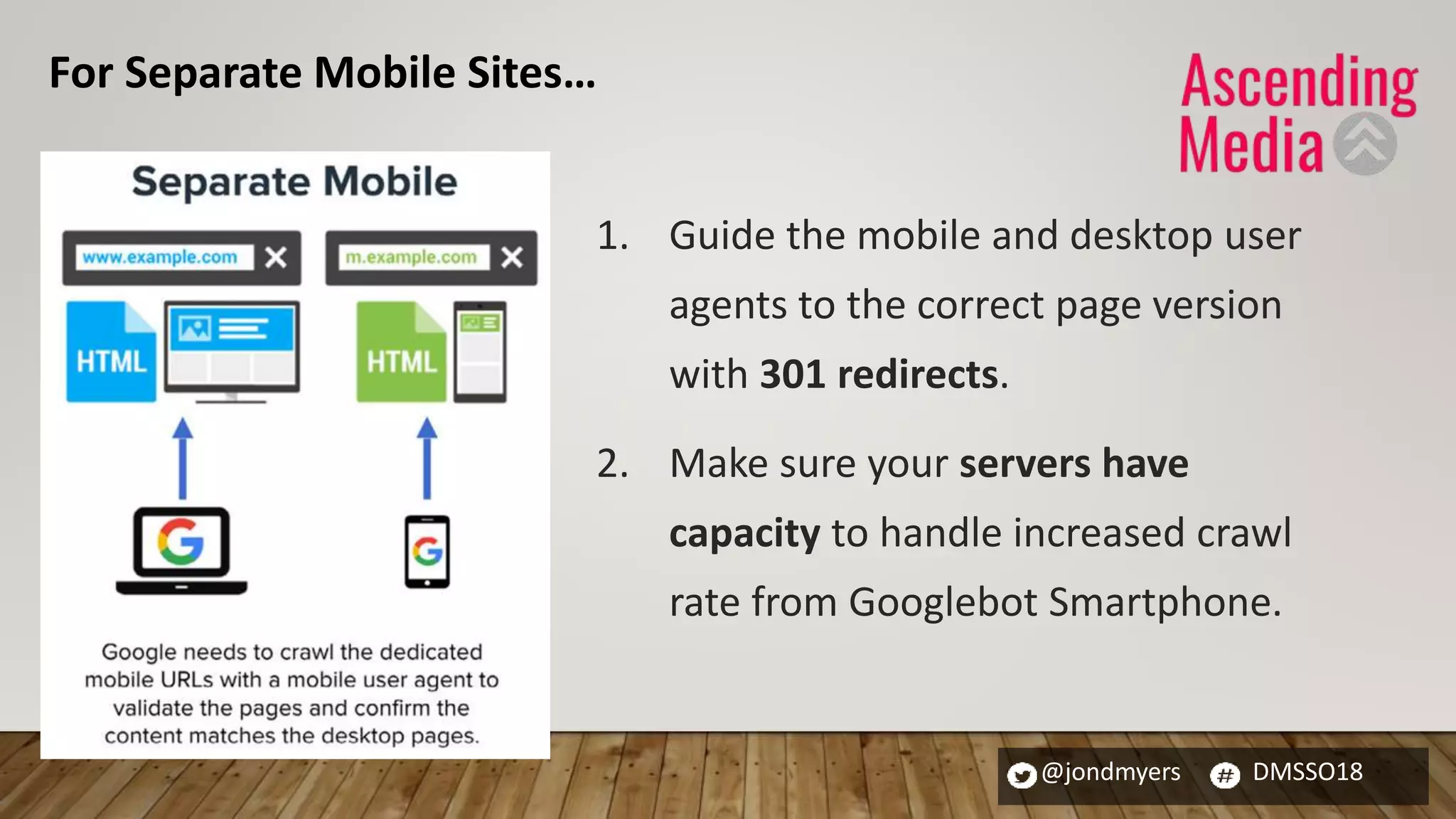 @jondmyers DMSSO18
1. Guide the mobile and desktop user
agents to the correct page version
with 301 redirects.
2. Make sure your servers have
capacity to handle increased crawl
rate from Googlebot Smartphone.
For Separate Mobile Sites…
 