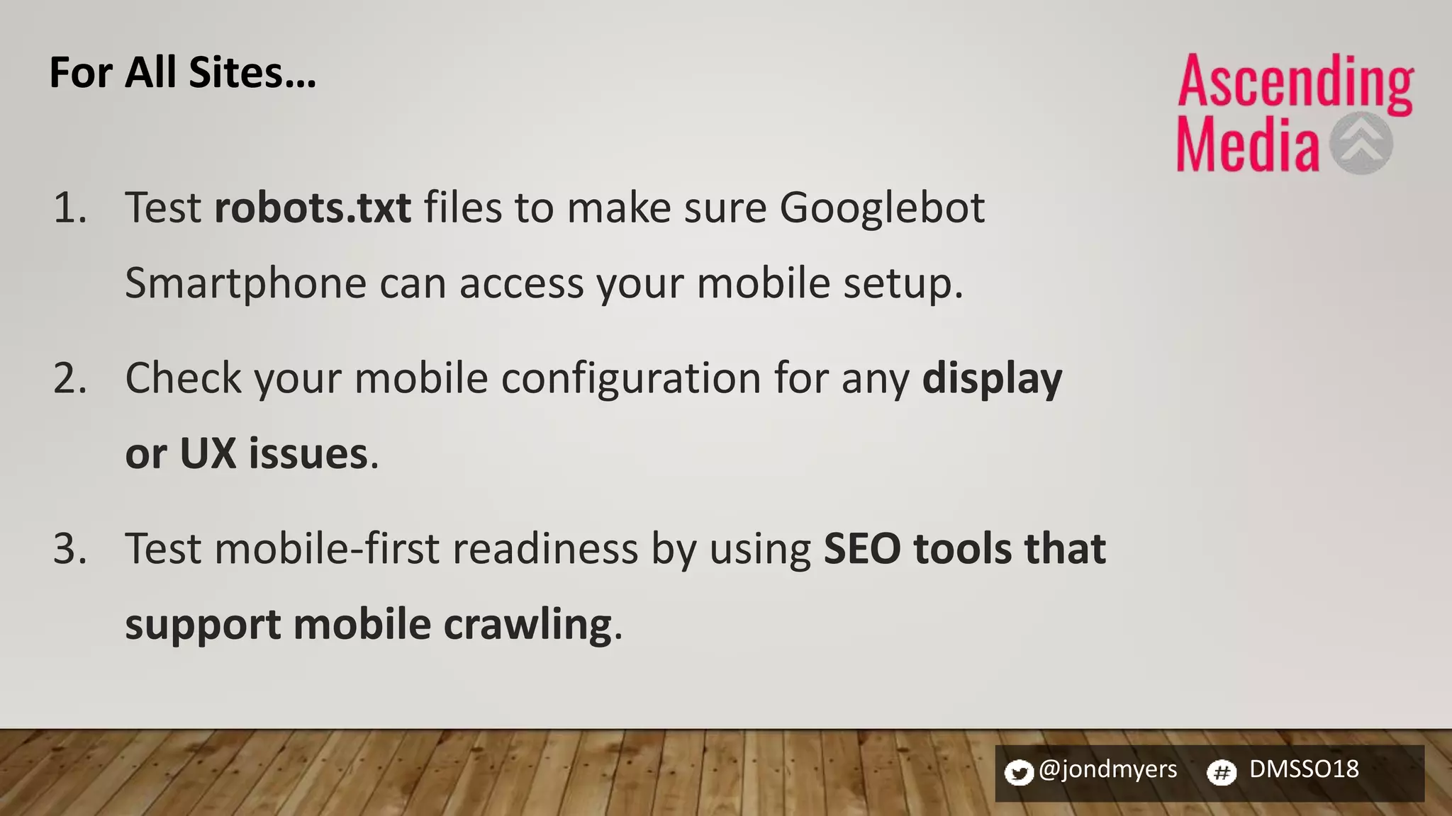@jondmyers DMSSO18
1. Test robots.txt files to make sure Googlebot
Smartphone can access your mobile setup.
2. Check your mobile configuration for any display
or UX issues.
3. Test mobile-first readiness by using SEO tools that
support mobile crawling.
For All Sites…
 