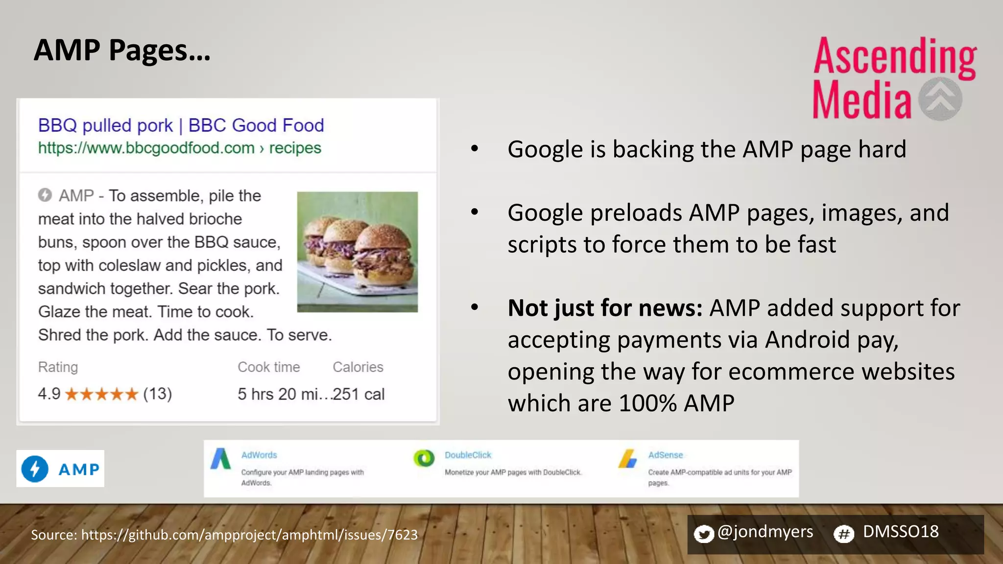 @jondmyers DMSSO18
• Google is backing the AMP page hard
• Google preloads AMP pages, images, and
scripts to force them to be fast
• Not just for news: AMP added support for
accepting payments via Android pay,
opening the way for ecommerce websites
which are 100% AMP
Source: https://github.com/ampproject/amphtml/issues/7623
AMP Pages…
 
