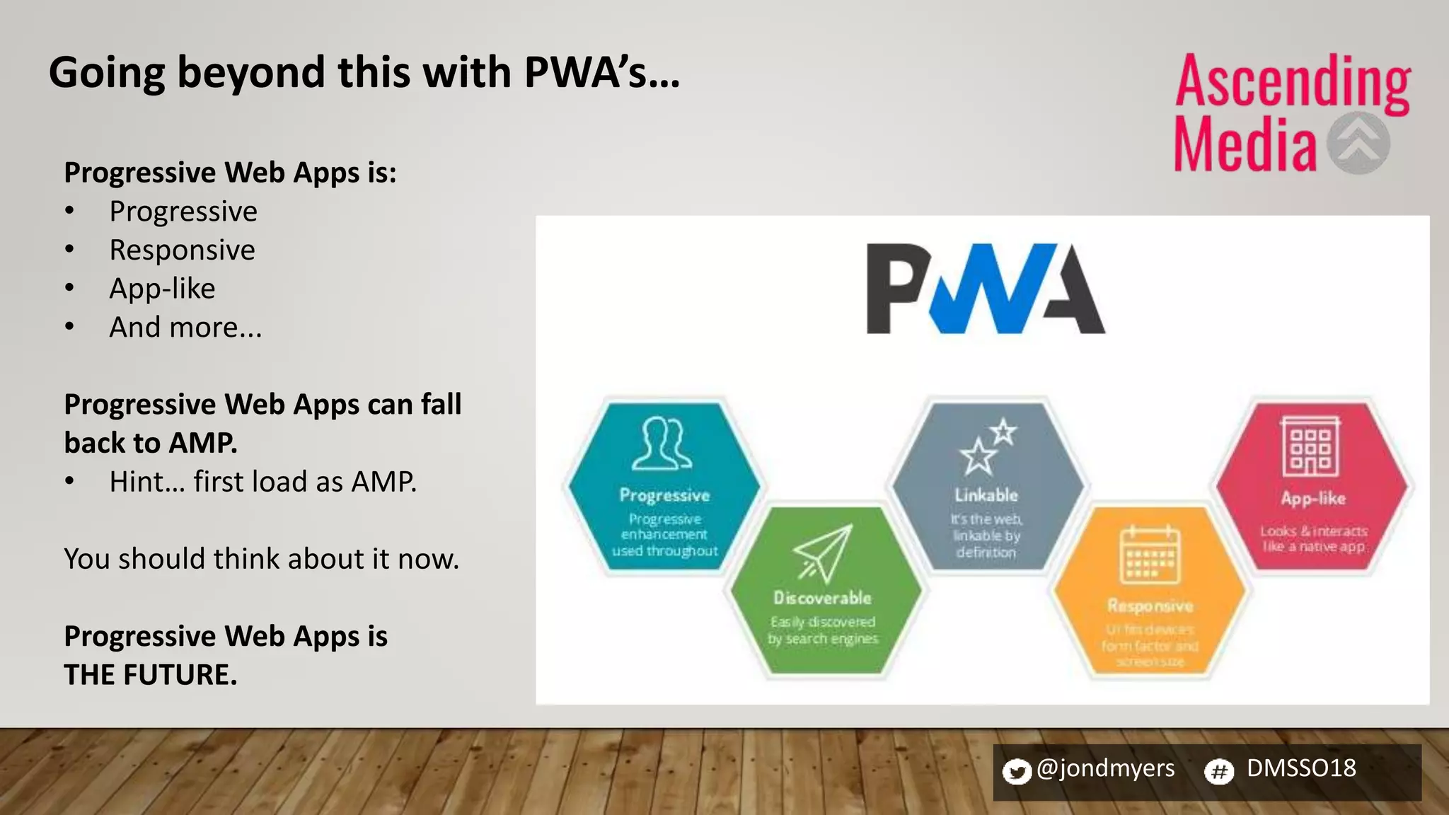 @jondmyers DMSSO18
Progressive Web Apps is:
• Progressive
• Responsive
• App-like
• And more...
Progressive Web Apps can fall
back to AMP.
• Hint… first load as AMP.
You should think about it now.
Progressive Web Apps is
THE FUTURE.
Going beyond this with PWA’s…
 