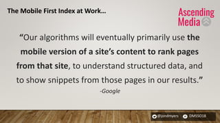 @jondmyers DMSSO18
“Our algorithms will eventually primarily use the
mobile version of a site’s content to rank pages
from that site, to understand structured data, and
to show snippets from those pages in our results.”
-Google
The Mobile First Index at Work…
 