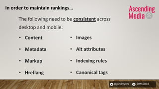 @jondmyers DMSSO18
The following need to be consistent across
desktop and mobile:
• Content
• Metadata
• Markup
• Hreflang
• Images
• Alt attributes
• Indexing rules
• Canonical tags
In order to maintain rankings…
 