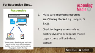 @jondmyers DMSSO18
1. Make sure important resources
aren’t being blocked e.g. images, JS
& CSS.
2. Check for legacy issues such as
existing dynamic or separate mobile
pages - these will be indexed
instead!
For Responsive Sites…
 