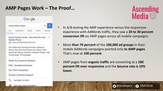 @jondmyers DMSSO18
• In A/B testing the AMP experience versus the responsive
experience with AdWords traffic, they saw a 20 to 30 percent
conversion lift on AMP pages across all mobile campaigns.
• More than 70 percent of the 100,000 ad groups in their
mobile AdWords campaigns pointed only to AMP pages.
That’s now at 100 percent.
• AMP pages from organic traffic are converting at a 100
percent lift over responsive and the bounce rate is 10%
lower.
AMP Pages Work – The Proof…
 