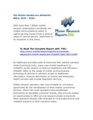 The Mobile Healthcare (MHealth)
Bible: 2014 - 2020
With more than 7 Billion mobile
network subscriptions worldwide, the
mobile communications sector is
rapidly gaining traction from a diverse
range of vertical sectors. Healthcare is
no exception to this trend.
To Read The Complete Report with TOC:-
http://www.marketresearchreports.biz/analysis-
details/the-mobile-healthcare-mhealth-bible-2014-2020
As healthcare providers seek to maximize their patient outreach
while minimizing costs, many view mobile healthcare (or
mHealth) as the solution to improve healthcare cost-efficiency.
mHealth refers to the usage of mobile communications
technology & devices to enhance access to healthcare
information, improve distribution of routine and emergency
health services and provide diagnostic services.
Mobile network operators also view mHealth as a lucrative
opportunity for the monetization of their mobile connectivity
services. Given that most operators have established
themselves as reputable consumer brands, they are also eyeing
on opportunities to offer services beyond simple connectivity.
Many operators already offer branded or co-branded end-to-end
mHealth solutions to their customer bases.
 