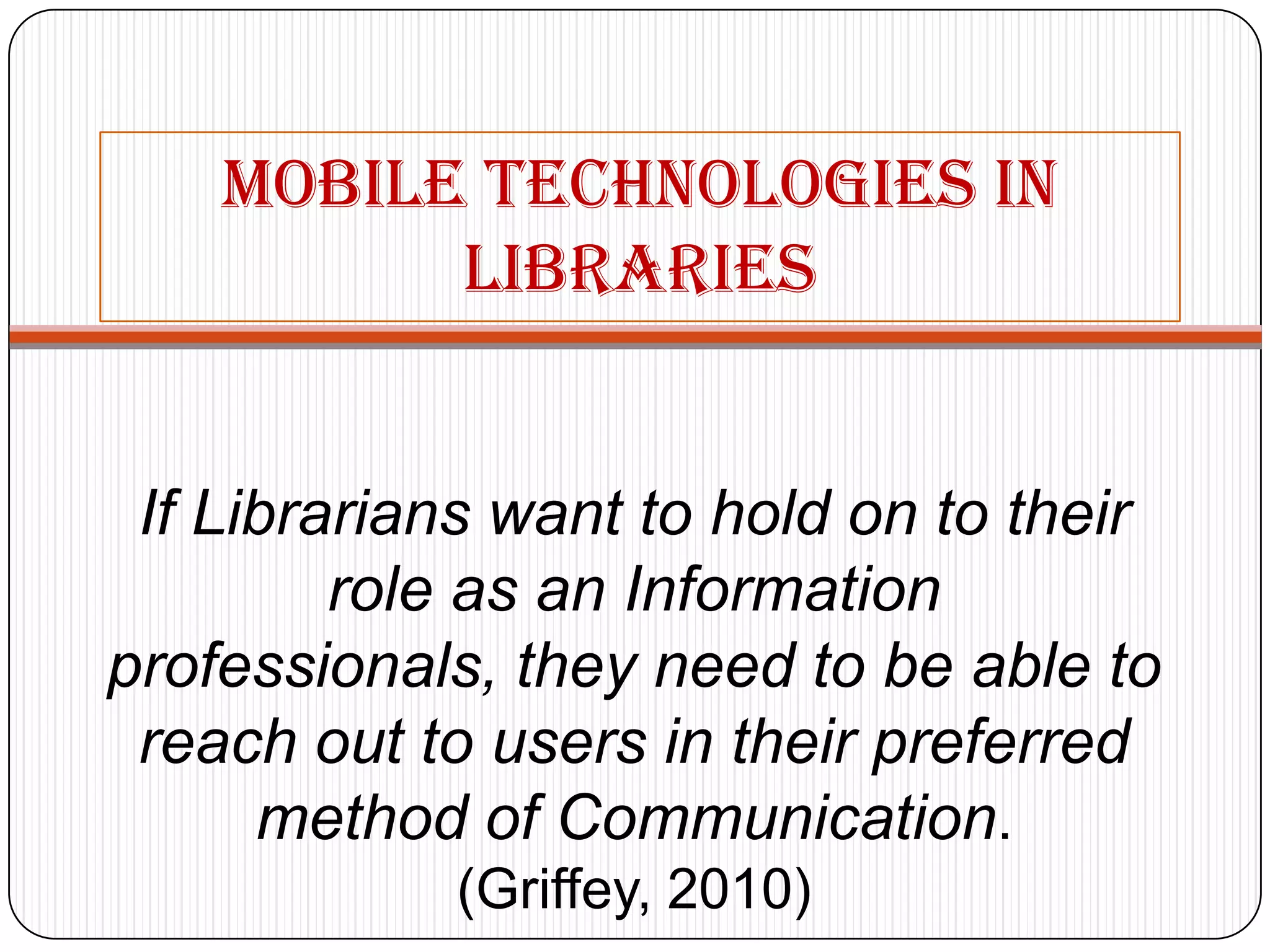 Mobiletechnologies in librariesIf Librarians want to hold on to their role as an Information professionals, they need to be able to reach out to users in their preferred method of Communication. (Griffey, 2010)