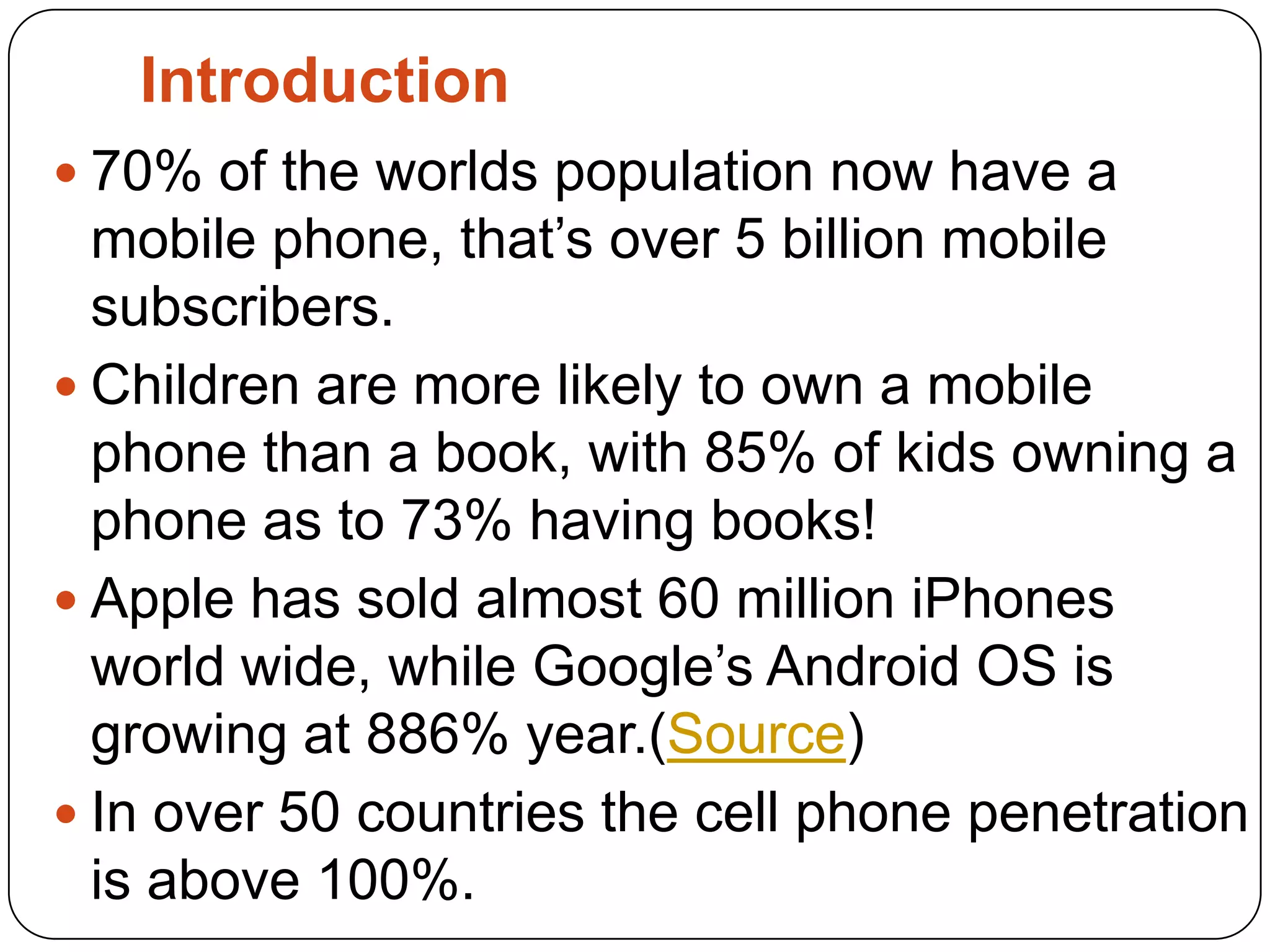 Introduction70% of the worlds population now have a mobile phone, that’s over 5 billion mobile subscribers.Children are more likely to own a mobile phone than a book, with 85% of kids owning a phone as to 73% having books!Apple has sold almost 60 million iPhones world wide, while Google’s Android OS is growing at 886% year.(Source)In over 50 countries the cell phone penetration is above 100%. 